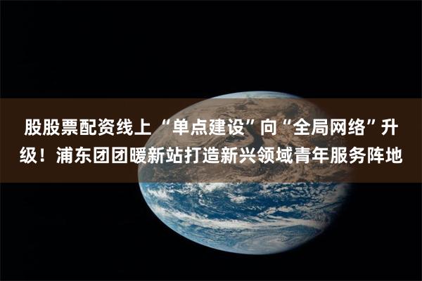 股股票配资线上 “单点建设”向“全局网络”升级！浦东团团暖新站打造新兴领域青年服务阵地