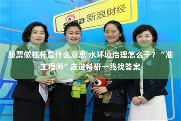 股票做杠杆是什么意思 水环境治理怎么干？“准工程师”走进科研一线找答案