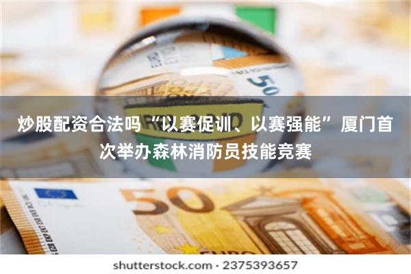 炒股配资合法吗 “以赛促训、以赛强能” 厦门首次举办森林消防员技能竞赛