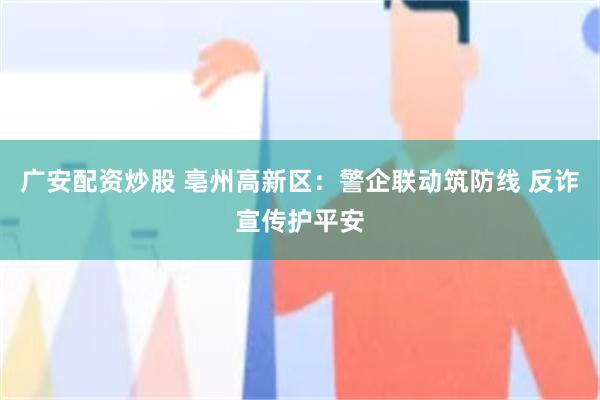 广安配资炒股 亳州高新区：警企联动筑防线 反诈宣传护平安
