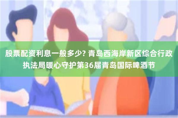 股票配资利息一般多少? 青岛西海岸新区综合行政执法局暖心守护第36届青岛国际啤酒节